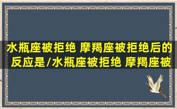 水瓶座被拒绝 摩羯座被拒绝后的反应是/水瓶座被拒绝 摩羯座被拒绝后的反应是-我的网站